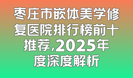 枣庄市嵌体美学修复医院排行榜前十推荐，2025年度深度解析