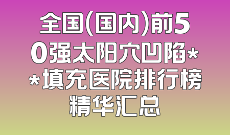 全国（国内）前50强太阳穴凹陷**填充医院排行榜精华汇总