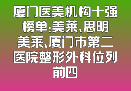 厦门医美机构十强榜单：美莱、思明美莱、厦门市第二医院整形外科位列前四