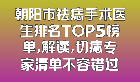 朝阳市祛痣手术医生排名TOP5榜单，解读，切痣专家清单不容错过