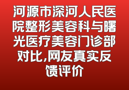 河源市深河人民医院整形美容科与曙光医疗美容门诊部对比，网友真实反馈评价