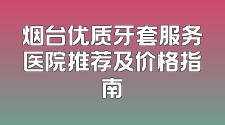烟台优质牙套服务医院推荐及价格指南