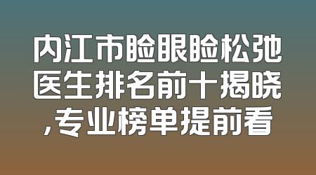 内江市睑眼睑松弛医生排名前十揭晓，专业榜单提前看