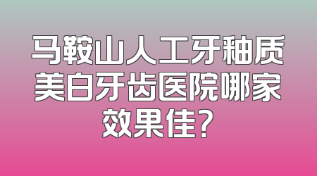 马鞍山人工牙釉质美白牙齿医院哪家效果佳？
