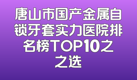 唐山市国产金属自锁牙套实力医院排名榜TOP10之之选