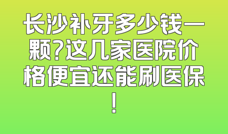 长沙补牙多少钱一颗？这几家医院价格便宜还能刷医保！