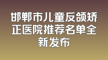 邯郸市儿童反颌矫正医院推荐名单全新发布