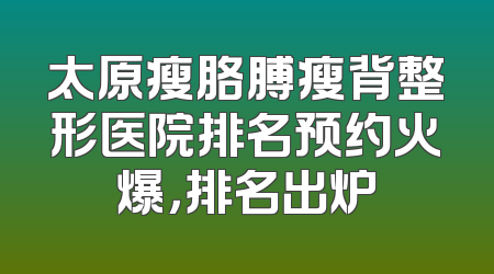 太原瘦胳膊瘦背整形医院排名预约火爆，排名出炉