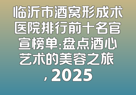 临沂市酒窝形成术医院排行前十名官宣榜单：盘点酒心艺术的美容之旅 ， 2025