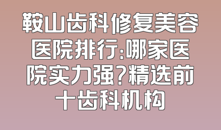 鞍山齿科修复美容医院排行：哪家医院实力强？精选前十齿科机构