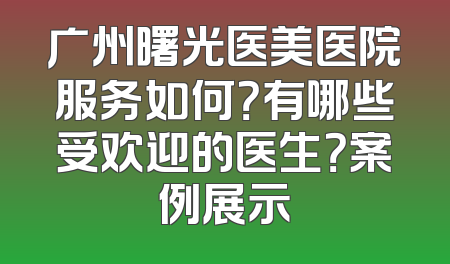 广州曙光医美医院服务如何？有哪些受欢迎的医生？案例展示