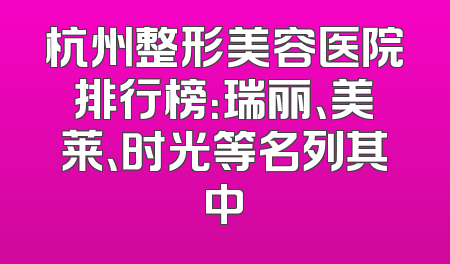杭州整形美容医院排行榜：瑞丽、美莱、时光等名列其中