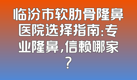 临汾市软肋骨隆鼻医院选择指南：专业隆鼻，信赖哪家？
