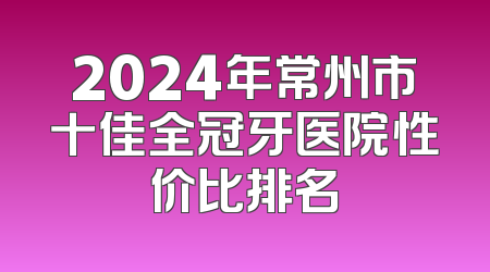 2024年常州市十佳全冠牙医院性价比排名
