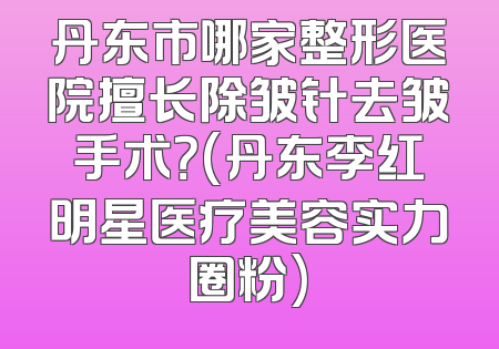 丹东市哪家整形医院擅长除皱针去皱手术？(丹东李红明星医疗美容实力圈粉)