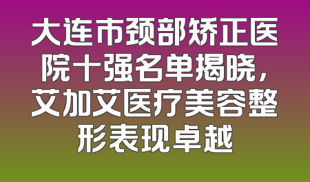 大连市颈部矫正医院十强名单揭晓，艾加艾医疗美容整形表现卓越