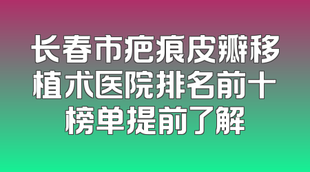 长春市疤痕皮瓣移植术医院排名前十榜单提前了解