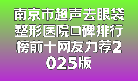 南京市超声去眼袋整形医院口碑排行榜前十网友力荐2025版