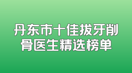 丹东市十佳拔牙削骨医生精选榜单