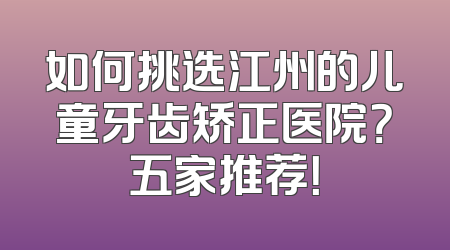 如何挑选江州的儿童牙齿矫正医院？五家推荐！