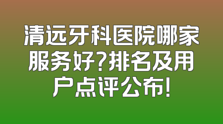 清远牙科医院哪家服务好？排名及用户点评公布！