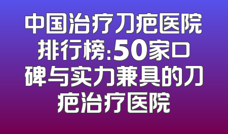 中国治疗刀疤医院排行榜：50家口碑与实力兼具的刀疤治疗医院