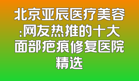 北京亚辰医疗美容：网友热推的十大面部疤痕修复医院精选