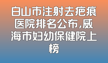 白山市注射去疤痕医院排名公布，威海市妇幼保健院上榜