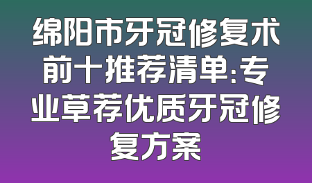 绵阳市牙冠修复术前十推荐清单：专业草荐优质牙冠修复方案