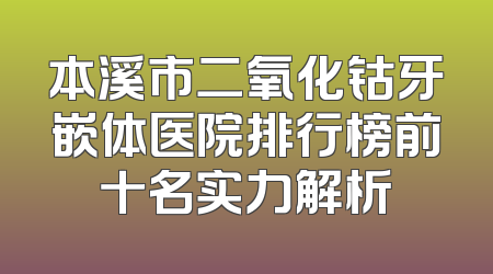 本溪市二氧化钴牙嵌体医院排行榜前十名实力解析