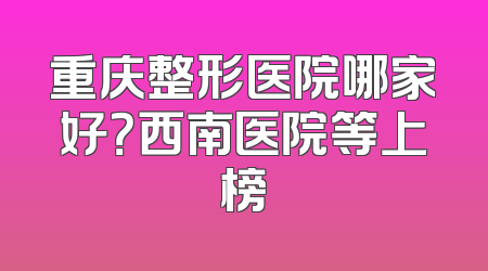 重庆整形医院哪家好？西南医院等上榜