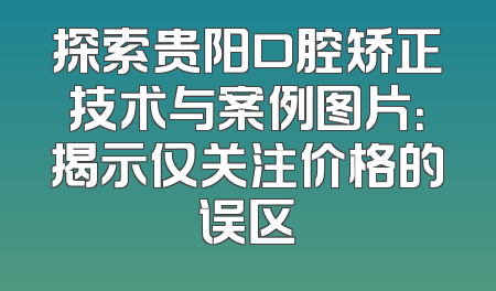 探索贵阳口腔矫正技术与案例图片：揭示仅关注价格的误区