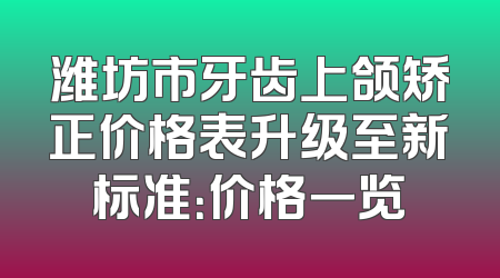 潍坊市牙齿上颌矫正价格表升级至新标准：价格一览