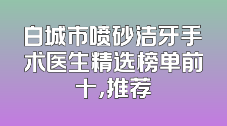 白城市喷砂洁牙手术医生精选榜单前十，推荐