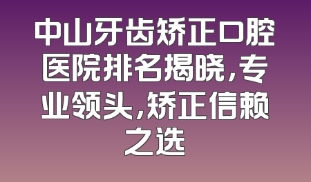 中山牙齿矫正口腔医院排名揭晓，专业领头，矫正信赖之选