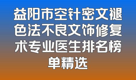 益阳市空针密文褪色法不良文饰修复术专业医生排名榜单精选