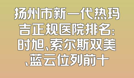 扬州市新一代热玛吉正规医院排名：时旭、索尔斯双美、蓝云位列前十