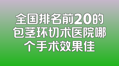 全国排名前20的包茎环切术医院哪个手术效果佳