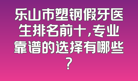 乐山市塑钢假牙医生排名前十，专业靠谱的选择有哪些？