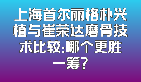 上海首尔丽格朴兴植与崔荣达磨骨技术比较：哪个更胜一筹？