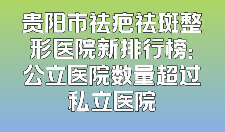 贵阳市祛疤祛斑整形医院新排行榜：公立医院数量超过私立医院