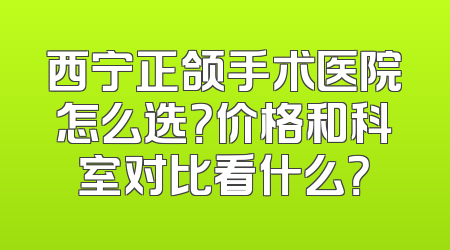 西宁正颌手术医院怎么选？价格和科室对比看什么？