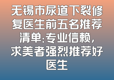 无锡市尿道下裂修复医生前五名推荐清单：专业信赖，求美者强烈推荐好医生