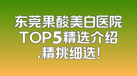 东莞果酸美白医院TOP5精选介绍，精挑细选！