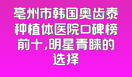 亳州市韩国奥齿泰种植体医院口碑榜前十，明星青睐的选择