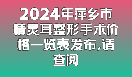 2024年萍乡市精灵耳整形手术价格一览表发布，请查阅