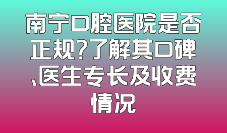 南宁口腔医院是否正规？了解其口碑、医生专长及收费情况