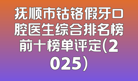 抚顺市钴铬假牙口腔医生综合排名榜前十榜单评定（2025）