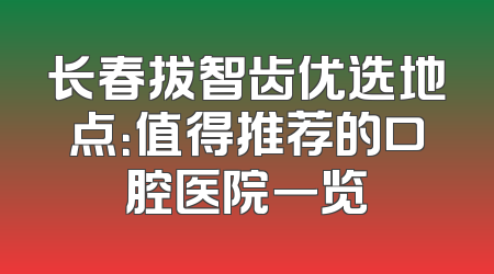 长春拔智齿优选地点：值得推荐的口腔医院一览