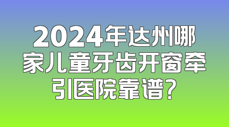 2024年达州哪家儿童牙齿开窗牵引医院靠谱？